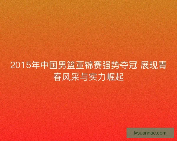 2015年中国男篮亚锦赛强势夺冠 展现青春风采与实力崛起
