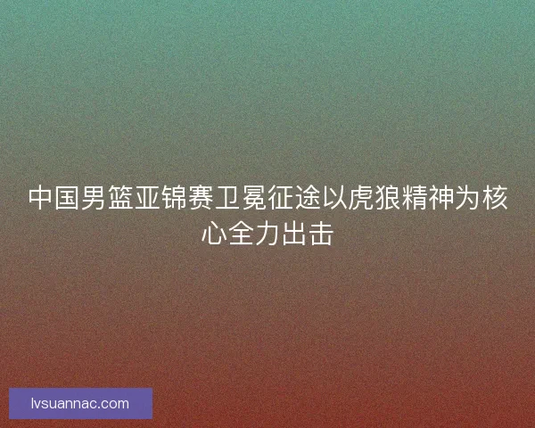 中国男篮亚锦赛卫冕征途以虎狼精神为核心全力出击 中国男篮亚锦赛卫冕征途以虎狼精神为核心全力出击