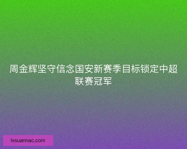 周金辉坚守信念国安新赛季目标锁定中超联赛冠军