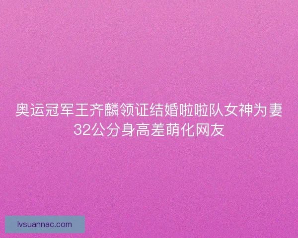 奥运冠军王齐麟领证结婚啦啦队女神为妻32公分身高差萌化网友 奥运冠军王齐麟领证结婚啦啦队女神为妻32公分身高差萌化网友