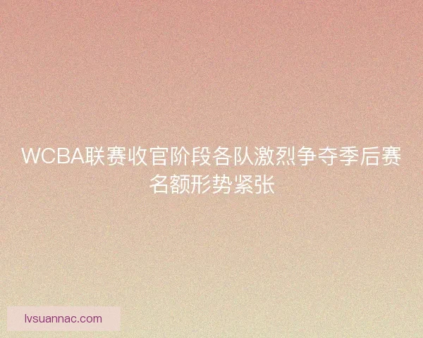 WCBA联赛收官阶段各队激烈争夺季后赛名额形势紧张 WCBA联赛收官阶段各队激烈争夺季后赛名额形势紧张