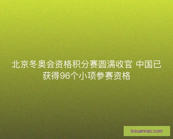 北京冬奥会资格积分赛圆满收官 中国已获得96个小项参赛资格