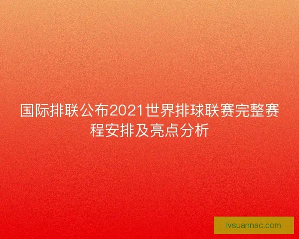 国际排联公布2021世界排球联赛完整赛程安排及亮点分析