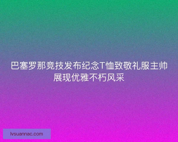 巴塞罗那竞技发布纪念T恤致敬礼服主帅展现优雅不朽风采 巴塞罗那竞技发布纪念T恤致敬礼服主帅展现优雅不朽风采