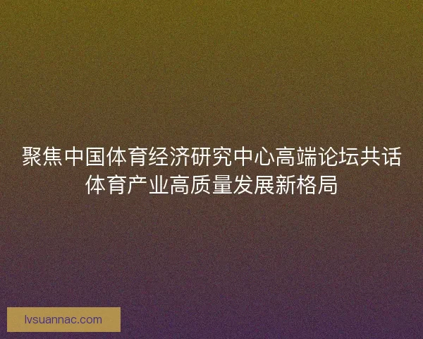 聚焦中国体育经济研究中心高端论坛共话体育产业高质量发展新格局
