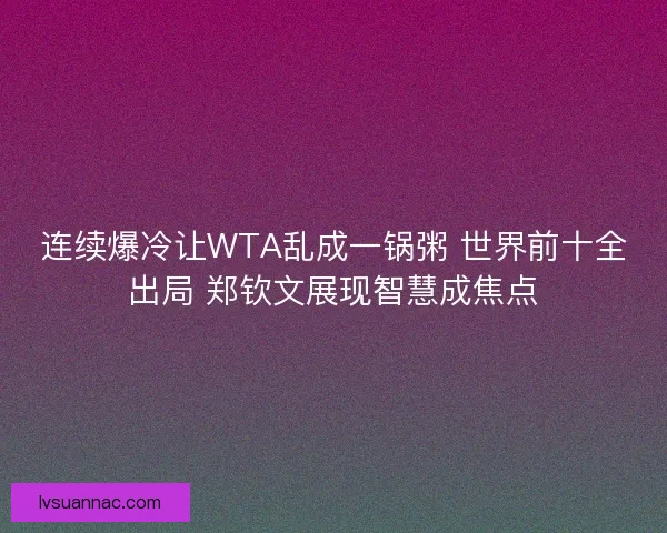 连续爆冷让WTA乱成一锅粥 世界前十全出局 郑钦文展现智慧成焦点