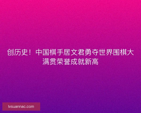 创历史！中国棋手居文君勇夺世界围棋大满贯荣誉成就新高
