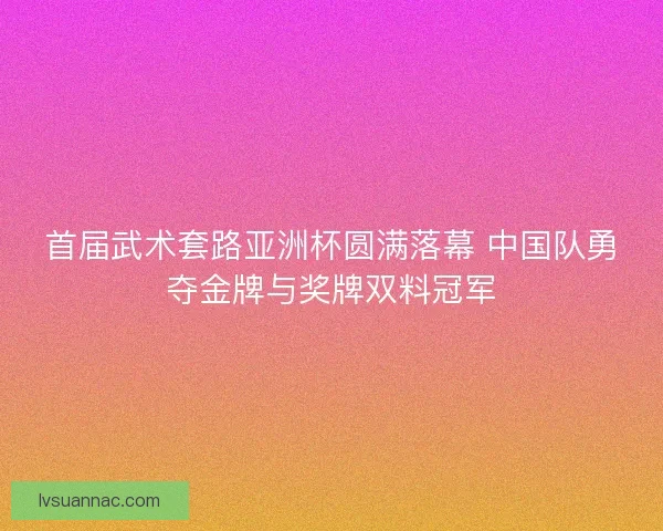 首届武术套路亚洲杯圆满落幕 中国队勇夺金牌与奖牌双料冠军 首届武术套路亚洲杯圆满落幕 中国队勇夺金牌与奖牌双料冠军