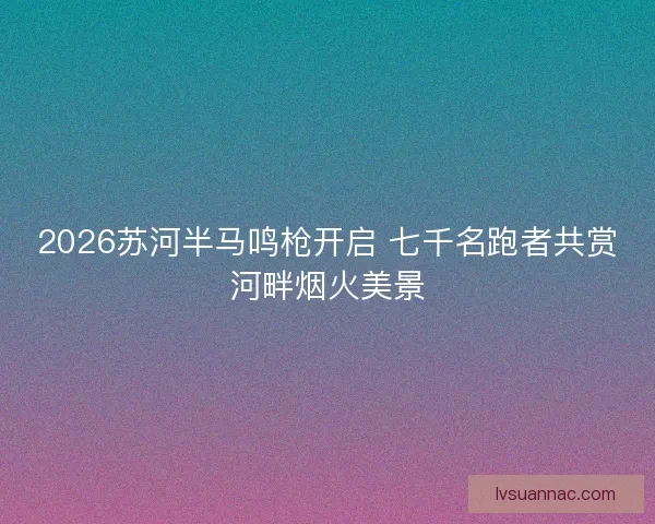 2026苏河半马鸣枪开启 七千名跑者共赏河畔烟火美景 2026苏河半马鸣枪开启 七千名跑者共赏河畔烟火美景