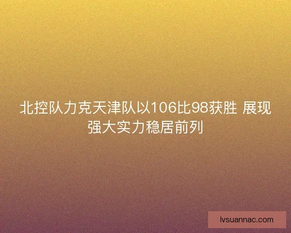 北控队力克天津队以106比98获胜 展现强大实力稳居前列