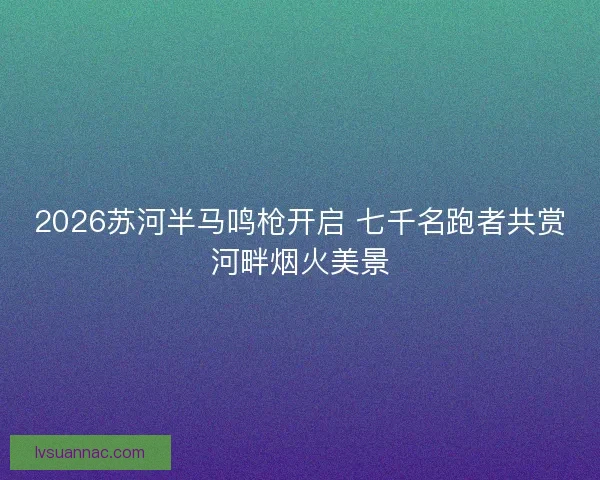 2026苏河半马鸣枪开启 七千名跑者共赏河畔烟火美景