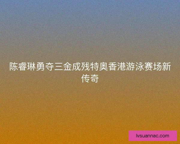 陈睿琳勇夺三金成残特奥香港游泳赛场新传奇 陈睿琳勇夺三金成残特奥香港游泳赛场新传奇