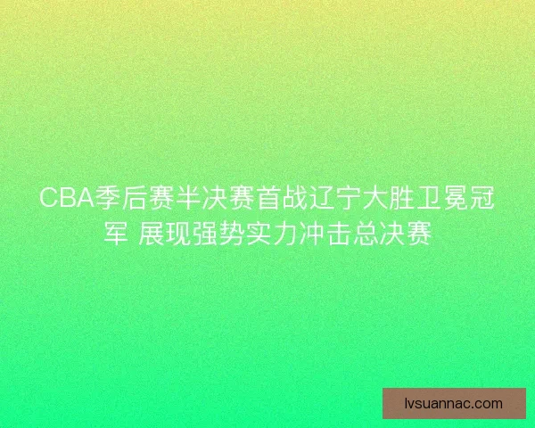 CBA季后赛半决赛首战辽宁大胜卫冕冠军 展现强势实力冲击总决赛 CBA季后赛半决赛首战辽宁大胜卫冕冠军 展现强势实力冲击总决赛